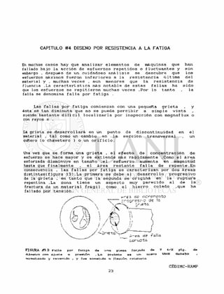 CAPITULO #4 DISEÑO POR RESISTENCIA A LA FATIGA
En muchos casos hay que a n a l i z a r e l e m e n t o s d e máquinas que han
fallado b a j o l a a c c i ó n de e s f u e r z o s r e p e t i d o s o f l u c t u a n t e s y s i n
embargo . después de un c u i d a d o s o a n á l i s i s s e d e s c u b r e que l o s
esfuerzos máximos f u e r o n i n f e r i o r e s a l a r e s i s t e n c i a ú 1 tima de 1
material y , muchas v e c e s . aun menores que l a r e s i s t e n c i a d e
fluencia .La c a r a c t e r í s t i c a más n o t a b l e de e s t a s f a l l a s ha s i d o
que los e s f u e r z o s s e r e p i t i e r o n muchas v e c e s . P o r l o t a n t o , l a
f a l l a se denomina f a l l a por f a t i g a .
Las f a l l a s por f a t i g a comienzan con una pequeña g r i e t a , y
ésta es tan diminuta que no s e puede p e r c i b i r a s i m p l e v i s t a
siendo bastante d i f í c i l l o c a l i z a r l a por i n s p e c c i ó n con magnaflux o
con rayos x .
La g r i e t a s e d e s a r r o l l a r á en un punto d e d i s c o n t i n u i d a d en e l
material , t a l como un cambio en l a s e c c i ó n t r a n s v e r s a l , un
cuKero ( o c h a v e t e r o ) o un o r i f i c i o .
Una vez que s e forma una g r i e t a , e l e f e c t o d e c o n c e n t r a c i ó n d e
esfuerzo s e hace mayor y s e e x t i e n d e más r á p i d a m e n t e .Como e l á r e a
esforzada disminuye en tamaño , e 1 e s f u e r z o aumenta en magnitud
hasta que f i n a l m e n t e . e l á r e a r e s t a n t e f a l l a d e r e p e n t e . E n
consecuencia , l a s f a l l a s por f a t i g a s e c a r a c t e r i z a n por dos á r e a s
d i s t i n t a s ( f i g u r a 1 3 ) . L a p r i m e r a s e debe a l d e s a r r o l l o p r o g r e s i v o
de la g r i e t a , en t a n t o que l a segunda s e o r i g i n a en l a r u p t u r a
repentina .La zona t i e n e un a s p e c t o muy p a r e c i d o a l d e l a
fractura de un m a t e r i a l f r á g i l como e l h i e r r o c o l a d o , q u e ha
f a l l a d o por t e n s i ó n .
FIGURA #13 Fallo. por fatigo. de una pieza forjada de 7 plg.
diámetro con ajuste a presión . La probeta es un o c « f o UNS 010430
normalizado y revenido , y fue sometida a flexión rotatoria
d? r alia
 