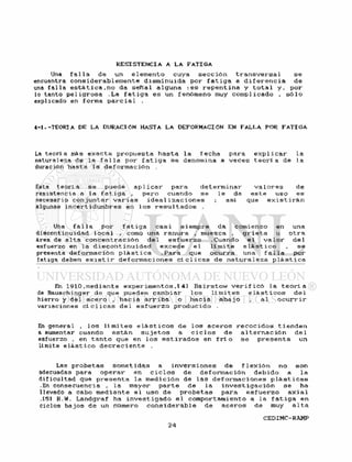 Una f a l l a de un e l e m e n t o cuya s e c c i ó n t r a n s v e r s a l s e
encuentra c o n s i d e r a b l e m e n t e d i s m i n u i d a por f a t i g a a d i f e r e n c i a de
una f a l l a e s t A t i c a . n o da s e ñ a l alguna : e s r e p e n t i n a y t o t a l y , por
lo tanto p e l i g r o s a .La f a t i g a e s un fenómeno muy c o m p l i c a d o , s ó l o
explicado en forma p a r c i a l .
4-1. -TEORIA DE LA DURACIÓN HASTA LA DEFORMACIÓN EN FALLA POR F A T I G A
La t e o r í a más e x a c t a p r o p u e s t a h a s t a l a f e c h a para e x p l i c a r l a
naturaleza de la f a l l a por f a t i g a s e denomina a v e c e s t e o r í a de l a
duración hasta l a d e f o r m a c i ó n
Esta t e o r í a se puede a p l i c a r para d e t e r m i n a r v a l o r e s de
resistencia a la f a t i g a , p e r o cuando se l e da e s t e uso es
necesario c o n j u n t a r v a r i a s i d e a l i z a c i o n e s ; asi que e x i s t i r á n
algunas i n c e r t i d u m b r e s en 1 os r e s u l t a d o s .
Una f a l l a por f a t i g a c a s i s i e m p r e da comienzo en una
discontinuidad l o c a l , como una ranura , muesca , g r i e t a u o t r a
área de a l t a c o n c e n t r a c i ó n d e l e s f u e r z o .Cuando e l v a l o r d e l
esfuerzo en la d i s c o n t i n u i d a d e x c e d e e l l í m i t e e l á s t i c o , se
presenta d e f o r m a c i ó n p l á s t i c a .Para que o c u r r a una f a l l a por
fatiga deben e x i s t i r d e f o r m a c i o n e s c í c l i c a s de n a t u r a l e z a p l á s t i c a
En 1910.mediante e x p e r i m e n t o s , l 4 1 B a i r s t o w v e r i f i c ó l a t e o r l a
de Bauschinger de que pueden cambiar l o s l i m i t e s e l á s t i c o s d e l
hierro y del a c e r o , h a c i a a r r i b a o h a c i a a b a j o , al o c u r r i r
variaciones c í c l i c a s d e l e s f u e r z o p r o d u c i d o .
En general , l o s l í m i t e s e l á s t i c o s de l o s a c e r o s
a aumentar cuando e s t á n s u j e t o s a c i c l o s de
esfuerzo , en t a n t o que en l o s e s t i r a d o s en f r í o
límite e l á s t i c o d e c r e c i e n t e .
r e c o c i d o s t i e n d e n
a l t e r n a c i ó n de 1
se p r e s e n t a un
Las p r o b e t a s s o m e t i d a s a i n v e r s i o n e s de f l e x i ó n no son
adecuadas para o p e r a r en c i c l o s de d e f o r m a c i ó n d e b i d o a l a
d i f i c u l t a d que p r e s e n t a la m e d i c i ó n de l a s d e f o r m a c i o n e s p l á s t i c a s
.En consecuencia , l a mayor p a r t e de l a i n v e s t i g a c i ó n s e ha
llevado a cabo m e d i a n t e e l uso de p r o b e t a s para e s f u e r z o a x i a l
.151 R.Vi. Landgraf ha i n v e s t i g a d o e 1 comportamiento a l a f a t i g a en
ciclos b a j o s de un número c o n s i d e r a b l e de a c e r o s de muy a 1 t a
 