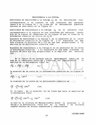 C o e f i c i e n t e d e d ú c t i l i dad a l a f a t i g a e s l a deformac ión r e a 1
correspondiente a l a r u p t u r a en una i n v e r s i ó n de 1 e s f u e r z o
(punto A de l a f i g u r a 14 ) . L a l í n e a d e l a d e f o r m a c i ó n p l á s t i c a
comienza en e s t e punto en l a f i g u r a 16 .
C o e f i c i e n t e de r e s i s t e n c i a a l a f a t i g a c/^ e s e l e s f u e r z o r e a l
correspondiente a l a r u p t u r a e n una i n v e r s i ó n de 1 e s f u e r z o (punto
A=Su de l a f igura 14) . O b s é r v e s e en l a f i g u r a 14 que l a l í n e a de l a
deformación e l á s t i c a s e i n i c i a en a^ /E .
Exponente de d u c t i l i d a d a l a f a t i g a c e s l a p e n d i e n t e d e l a r e c t a
de def ormación p l á s t i c a en l a f i gura 16 , y e 1 exponente a l que
debe e l e v a r s e l a d u r a c i ó n 2N a f i n d e que sea p r o p o r c i o n a l a l a
amplitud de l a d e f o r m a c i ó n p l á s t i c a r e a l .
Exponente d e r e s i s t e n c i a a l a f a t i g a b e s l a p e n d i e n t e de l a r e c t a
de deformación e l á s t i c a , y e l e x p o n e n t e a l que debe e l e v a r s e l a
duración 2N para que sea p r o p o r c i o n a 1 a 1 a ampl i tud d e l e s f u e r z o
real .
En l a f i gura 14 s e o b s e r v a que l a d e f o r m a c i ó n t o t a l e s l a
suma de l a componente e l á s t i c a y p l á s t i c a . P o r c o n s i g u i e n t e , l a
amplitud de l a d e f o r m a c i ó n t o t a l e s
&£ A£<
( a )
La ecuación de l a r e c t a de l a d e f o r m a c i ó n p l á s t i c a en l a f i g u r a 16
es
= < 2 N ) C ( 1 7 )
La ecuación de l a r e c t a de l a d e f o r m a c i ó n e l á s t i c a e s
( 2 N ) b ( 1 8 )
Po l o t a n t o , d e l a e c u a c i ó n ( a ) s e t i e n e que para l a amplitud d e
la deformación t o t a l
-|°F/EJ ( 2 N ) b + ^ ( 2 N ) C ( 1 9 )
La cual e s l a r e l a c i ó n de M a n s o n - C o f f i n e n t r e l a d u r a c i ó n a l a
f a t i g a y l a d e f o r m a c i ó n t o t a l . 1 7 ) En l a t a b l a 2 s e e n l i s t a n
algunos v a l o r e s de d i c h o s e x p o n e n t e s y c o e f i c i e n t e s
 