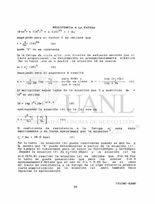 R E S I S T E N C I A A L A F A T I G A
(Sf)io3= a ( I O 3 ) 0 = a ( 1 0 } 3 b = f Sut
despejando para e l f a c t o r f s e o b t i e n e que
( a )
donde " f " no e s c o n s t a n t e
En la f a t i g a de c i c l o a l t o ,ccn n i v e l e s d e e s f u e r z o menores que e l
Umite p r o p o r c i o n a l » la d e f o r m a c i ó n e s predominantemente e l á s t i c a
.Por l o tanto .con era. = A¿reE/2 ,1a e c u a c i ó n 18 s e v u e l v e
(ra = o ' ( 2N) ( b )
Despejando para e l exponente b r e s u l t a
1
b = -
log 2N
l o g
Cft
para N=Ne y
, ao.=Se s e t i e n e
que b v a l e
b = -
l o g (o^/Se)
l o g 2 Ne
( c )
Al m u l t i p l i c a r ambos l a d o s de l a e c u a c i ó n por 3 y s u s t i t u i r Ne =
10tf se o b t i e n e
3b = l o g (°"f /Se ) i / z " 4 ( d )
sustituyendo l a e c u a c i ó n ( d ) en l a ( a ) nos da
i = tilSut
O.
Se
( e )
El coef i c i e n t e de r e s i s t e n c i a l a f a t i g a
empiricamente y en forma aproximada por l a e c u a c i ó n
°Y
e s t á dado
« S u t + 5 8 . 8 k p s i ( f )
Por l o tanto . l a e c u a c i ó n ( e ) puede r e s o l v e r s e cuando s e den Sut y
So .puesto que " b " puede d e t e r m i n a r s e a p a r t i r d e l a e c u a c i ó n ( c ) .
Por ejemplo s i tubieramos para un a c e r o un S u t = l 0 5 K p s i y Se=62Kpsi
.Después l a ecuación ( f ) da = 163. 8Kpsi y l a e c u a c i ó n ( c ) da
b=-0 .0670 .Al r e s o l v e r l a e c u a c i ó n ( e ) s e o b t i e n e que f = 0 . 94 . Por
lo tanto s e puede g e n a r a l i z a r que para l o s a c e r o s f = 0 . 9
aproximadamente. N ó t e s e que e l uso d e S ' e = 0.50 Sut, en e l c a s o
del limite de r e s i s t e n c i a a l a f a t i g a de l a v i g a r o t a t o r i a . p r o d u c e
cierta s i m p l i f i c a c i ó n en l a e c u a c i ó n ( e ) . p e r o también hace
imprecisa l a a p r o x i m a c i ó n .
 