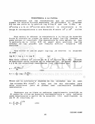 Considerando que l a s r e s i s t e n c i a s que s e u t i l i z a n .son
siempre l o s v a l o r e s mínimos e s p e r a d o s . s e a p r o x i m a r á e l diagrama
S-N con una r e c t a en la g r á f i c a l o g S - l o g N que une 0.9Sut en
ío'ciclos y a Se en l O ^ c i c l o s p a r a d e f i n i r l a r e s i s t e n c i a a l a
f a t i g a Sf c o r r e s p o n d i e n t e a una d u r a c i ó n N e n t r e 103 y 10° c i c l o s
Otra manera de o b t e n e r l a r e s i s t e n c i a a l a f a t i g a de d u r a c i ó n
f i n i t a Sf c o n s i s t e en t r a z a r l a r e c t a en p a p e l l o c j - l o g ¡ d e s p u é s s e
puede e x t r a e r e l r e s u l t a d o .Una d e s v e n t a j a de e s t e método es que
la pendiente de la r e c t a S-N en p a p e l para g r á f i c a s l o g - l o g
estándar es tan pequeño que r e s u l t a d i f í c i l t r a z a r l a con
exactitud .
Para e v i t a r e l uso de p a p e l l o g - l o g . s e e s c r i b e l a e c u a c i ó n
21 como
log Sf = l o g a + b l o g N ( g )
Esta r e c t a c o r t a r á 1 O*3 c i c l o s en Se y 103 c i c l o s en 0.9Sui . Cuando
se s u s t i t u y a n e s t o s v a l o r e s en l a e c u a c i ó n ( g ) . s e podrá d e s p e j a r
a y b de l a s e c u a c i o n e s r e s u l t a n t e s . L o s r e s u l t a d o s son
_ (0.9Su t ) 2
S * ( 2 2 )
. 1 0. 9Sut
b = = - l o g ^
Nótese que la c o n s t a n t e " a " d e p e n d e de l a s u n i d a d e s que s e usan
.Las unidades MPa (N/nun2) o k p s i son l a s más adecuadas p a r a
estas e c u a c i o n e s . p e r o s e pueden u s a r cua1 e s q u i e r a u n i d a d e s
c o n s i s t e n t e s .
Supóngase que s e t i e n e un e s f u e r z o c o m p l e t a m e n t e i n v e r t i d o <?«
.El número de c i c l o s de d u r a c i ó n c o r r e s p o n d i e n t e a e s t e e s f u e r z o
puede d e t e r m i n a r s e a p a r t i r de l a e c u a c i ó n ( 2 1 ) s u s t i t u y e n d o o1«
por Sf .El r e s u l t a d o e s
• 1/b
n = H M
 