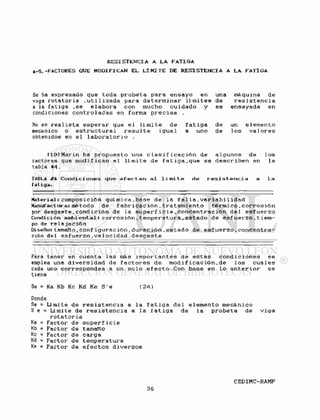 RESISTENCIA A LA FATIGA
4-5.-FACTORES QUE MODIFICAN EL L Í M I T E DE R E S I S T E N C I A A LA FATIGA
Se ha expresado que toda p r o b e t a para e n s a y o en una máquina de
viga r o t a t o r i a . u t i l i z a d a para d e t e r m i n a r l í m i t e s de r e s i s t e n c i a
a la f a t i g a ,se e l a b o r a con mucho cuidado y es ensayada en
condiciones c o n t r o l a d a s en forma p r e c i s a .
No es r e a l i s t a e s p e r a r que e l l í m i t e de f a t i g a de un e l e m e n t o
mecánico o e s t r u c t u r a l r e s u l t e igua1 a uno de 1 os va 1 o r e s
obtenidos en e 1 l a b o r a t o r i o .
llOJMarin ha p r o p u e s t o una c l a s i f i c a c i ó n de a l g u n o s de l o s
tactores que m o d i f i c a n e l l í m i t e de f a t i g a , q u e se d e s c r i b e n en la
tabla #4.
TABLA ¿"4 Condici ones que a f e c t a n a l 1 i mi t e de r e s i s t e n e i a a l a
fatiga.
Material: composición qui mica .base de la f al l a , v a r i a b i 1 idad
Manufactura: método de f a b r i c a c i ó n , t r a t a m i e n t o t é r m i c o , c o r r o s i ó n
por d e s g a s t e , c o n d i c i ó n de la s u p e r i i e i e , c o n c e n t r a c i ó n d e l e s f u e r z o
Condición ambientali c o r r o s i ó n , t e m p e r a t u r a , e s t a d o de e s f u e r z o . t i e m -
po de r e l a j a c i ó n
Diseño: tamaño , conf i g u r a c i ó n , d u r a c i ó n , e s t a d o de e s f u e r z o , c o n c e n t r a -
ción del e s f u e r z o , v e l o e i d a d . d e s g a s t e
Para tener en cuenta l a s más i m p o r t a n t e s de e s t a s c o n d i c i o n e s se
emplea una d i v e r s i d a d de f a c t o r e s de m o d i f i c a c i ó n . d e l o s c u a l e s
cada uno correspondea a un s o l o e f e c t o . C o n base en l o a n t e r i o r se
tiene
Se = Ka Kb Kc Kd Ke S ' e ( 2 4 )
Donde
Se = Limite de r e s i s t e n c i a a l a f a t i g a d e l e l e m e n t o mecánico
S e ® L í m i t e de r e s i s t e n c i a a la f a t i g a de la p r o b e t a de v i g a
r o t a t o r i a
Ka = Factor de s u p e r f i c i e
Kb = Factor de tamaño
Kc = Factor de c a r g a
Kd = Factor de temperatura
Ke = Factor de e f e c t o s d i v e r s o s
 
