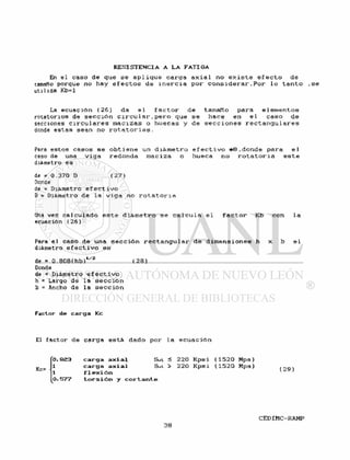 En el caso de que s e a p l i q u e carga a x i a l no e x i s t e e f e c t o de
tamaño porque no hay e f e c t o s de i n e r c i a por c o n s i d e r a r . P o r l o t a n t o , s e
utiliza Kb=l
La ecuación ( 2 6 ) da e l f a c t o r de tamaño para e l e m e n t o s
rotatorios de s e c c i ó n c i r c u l a r , p e r o que se hace en e l caso de
secciones c i r c u l a r e s m a c i z a s o huecas y de s e c c i o n e s r e c t a n g u l a r e s
donde estas sean no r o t a t o r i a s .
Para estos casos se o b t i e n e un d i á m e t r o e f e c t i v o * 8 . d o n d e para e l
caso de una v i g a redonda maciza o hueca no r o t a t o r i a e s t e
diámetro es
de = 0.370 D ( 2 7 )
Donde
de = Diámetro e f e c t i v o
D = Diámetro de la v i g a no r o t a t o r i a
Una vez c a l c u l a d o e s t e d i á m e t r o s e c a l c u l a e l f a c t o r Kb con l a
ecuación (26)
Para el caso de una s e c c i ó n r e c t a n g u l a r de d i m e n s i o n e s h x b e l
diámetro e f e c t i v o es
de = 0 . 808(hb)1 / z ( 2 8 )
Donde
de = Diámetro e f e c t i v o
h = Largo de la s e c c i ó n
b = Ancho de l a s e c c i ó n
F a c t o r d e c a r g a Kc
El f a c t o r de c a r g a e s t á dado por l a e c u a c i ó n
Kc=
0.923 c a r g a a x i a l Sut < 220 Kpsi (1520 Mpa)
1 c a r g a a x i a l Sut > 220 Kpsi (1520 Mpa) f 9 Q .
i f l e x i ó n 1 '
0.577 t o r s i ó n y c o r t a n t e
 