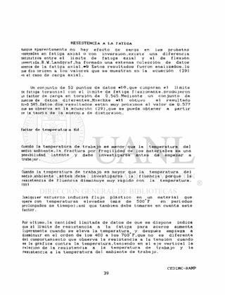 Aunque aparentemente no hay e f e c t o de carqa en l a s p r o b e t a s
•»nsayadas en f a t i g a a x i a l o con i n v e r s i ó n , e x i s t e una d i f e r e n c i a
denmtiva e n t r e e l l í m i t e de f a t i g a a x i a l y e l de f l e x i ó n
invertida .R. W. Landgraf ,ha formado una e x t e n s a c o l e c c i ó n de d a t o s
acerca de la f a t i g a a x i a l . * 9 E s t o s r e s u l t a d o s f u e r o n anal i z a d o s . l o
oue dio oricen a l o s v a l o r e s que se muestran en l a e c u a c i ó n ( 2 9 )
PR el caso de carga a x i a l .
Un conjunto de 52 puntos de d a t o s * 1 0 , q u e comparan e l l í m i t e
de fstiga t o r s o n i a l con e l l i m i t e de f a t i g a f i e x i o n a n t e . p r o d u j e r o n
un factor de carga en t o r s i ó n de 0 . 5 0 5 . M e d i a n t e un c o n j u n t o de
ouníos de datos d i f e r e n t e s . M i s c h k e *11 o b t u v o e l r e s u l t a d o
Kc=0 585.Estos dos r e s u l t a d o s e s t á n muy próximos al v a l o r de 0.577
aue se observa en la e c u a c i ó n ( 2 9 ) , q u e se puede o b t e n e r a p a r t i r
ce la teoría de la e n e r a i a de d i s t o r s i ó n .
Factor de temperatura Kd
Cuando la temperatura de t r a b a j o es menor que la temperatura d e l
medio ambiente,la f r a c t u r a por f r a g i l i d a d de l o s m a t e r i a l e s es una
posibi 1 idad 1 a t e n t e y debe i n v e s t i g a r s e a n t e s de empezar a
trabajar.
Cuando la temperatura de t r a b a j o es mayor que l a temperatura de 1
medio ambiente . a n t e s debe i n v e s t i g a r s e la f l u e n c i a porque l a
resistencia de f l u e n c i a disminuye muy r á p i d o con la t e m p e r a t u r a .
(111
lualquier e s f u e r z o i n d u c i r á f l u j o p l á s t i c o en un m a t e r i a l que
opere con t e m p e r a t u r a s e l e v a d a s (más de 500 F en p e r í o d o s
prolongados ae t i e m p o ) ; a s í que también debe tomarse en cuenta e s t e
factor.
Por u 1 t i m o . l a cant idad 1 i m i t a d a de d a t o s de que se d i s p o n e i n d i ca
que el l í m i t e de r e s i s t e n c i a a la f a t i g a para a c e r o s aumenta
ligeramente cuando s e e l e v a l a t e m p e r a t u r a y después empieza a
disminuir en e l orden de l o s 400 a l o s 700 F.que no es d i f e r e n t e
del comportamiento que o b s e r v a l a r e s i s t e n c i a a l a t e n s i ó n cuando
se le g r á f i c a c o n t r a la t e m p e r a t u r a , t e n i e n d o en e l e j e v e r t i c a l la
relación de la r e s i s t e n c i a a la t e m p e r a t u r a de t r a b a j o y la
resistencia a l a t e m p e r a t u r a de 1 ambiente de t r a b a j o .
 