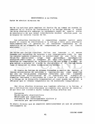 R E S I S T E N C I A A L A F A T I G A
Factor d e e f e c t o s d i v e r s o s K e
Uno de los motivos para emplear e l f a c t o r Ke es tomar en cuenta l a
reducción en el l í m i t e de r e s i s t e n c i a a la f a t i g a d e b i d a a t o d o s
los otros e f e c t o s ; s i n e m b a r g o , l a v e r d a d e r a r a z ó n de u s a r l o s i r v e
de recordatorio de que deben c o n s i d e r a r s e d i c h o s e f e c t o s , p u e s no
se dispone de v a l o r e s r e a l e s de Ke.
Los e s f u e r z o s r e s i d u a l e s o remanentes pueden s e r v i r para
mejorar el l i m i t e de r e s i s t e n c i a a la f a t i g a . o b i e n para a f e c t a r l o
negativamente. Por 1 o g e n e r a l , s i e l e s f u e r z o remanente en la
superf i c i é de un e l emento es de compresión . se me j o r a e l l í mi t e
mencionado
Las fal las por f a t i g a r e su 1 tan f al 1 as por t e n s ión o al menos
causadas por e s f u e r z o s de t e n s i ó n y , p o r c o n s i g u i e n t e , t o d o l o que
los reduzca también d i s m i n u i r á l a p o s i b i 1 idad de una f a l la por
fatiga .Hay o p e r a c i o n e s t a l e s como g r a n e a d o ( o p i c a d u r a ) c o n
perdigones,marti 11 ado y láminado en f r í o , l a s c u a l e s o r i g i n a n
esfuerzos de compres ión en l a s u p e r f i c i e de una pi eza y ayudan en
gran medida a m e j o r a r e l l í m i t e de r e s i s t e n c i a a l a f a t i g a . D e s d e
luego el m a t e r i a l no debe t r a b a j a r s e en e x c e s o .
El l í m i t e de f a t i g a de p i e z a s formadas a p a r t i r de b a r r a s o
láminas p r o v e n i e n t e s de e s t i r a d o o l a m i n a c i ó n , a s i como a q u é l l a s
que son de f o r j a , p u e d e r e s u l t a r a f e c t a d o por l a s llamadas
caracterí s t i cas d i r e c c i ó n a l e s de l a o p e r a c i ó n . P o r e j e m p l o , e n
elementos laminados o e s t i r a d o s se t i e n e un l í m i t e de r e s i s t e n c i a
a la f a t i g a en l a d i r e c c i ó n t r a n s v e r s a l , e l cual puede s e r de 10 a
20% menor que e l l í m i t e r e s p e c t i v o en l a d i r e c c i ó n l o n g i t u d i n a l .
Hay o t r o s e f e c t o s d i v e r s o s que también a f e c t a n a la f a t i g a y
que a continuación mencionaremos únicamente s i n e n t r a r en d e t a l l e ,
ya que esto nos l l e v a r í a mucho t i e m p o . D i c h o s e f e c t o s son
C o r r o s i ó n
R e c u b r i m i e n t o e l e c t r o l í t i c o
M e t a l i z a d o p o r a s p e r s i ó n
F r e c u e n c i a d e l e s f o r z a m i e n i o c í e l i c o y
C o r r o s i ó n p o r a p r i e t e C f r e t t a g e )
Un e f e c t o d i v e r s o que en e s p e c i a l mencionaremos ya que se p r e s e n t a
continuamente es
 