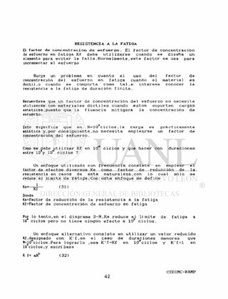 El factor de c o n c e n t r a d ó n de e s f u e r z o . El f a c t o r de c o n c e n t r a c i ó n
de esfuerzo en f a t i g a Kf debe u t i l i z a r s e cuando se d i s e ñ e un
elemento para e v i t a r l a f a l l a . N o r m a l m e n t e , e s t e f a c t o r se usa para
incrementar e l e s f u e r z o
Surge un prob 1 ema en cuanto a l uso de 1 f a c t o r de
concentración de 1 e s f u e r z o en f a t i g a cuando e 1 m a t e r i a 1 es
dúctil.o cuando se comporta como t a l . e i n t e r e s a conocer la
resistencia a la f a t i g a de d u r a c i ó n f i n i t a .
Recuérdese que un f a c t o r de c o n c e n t r a c i ó n d e l e s f u e r z o no n e c e s i t a
utilizarse con m a t e r i a l e s d ú c t i l e s cuando é s t o s s o p o r t e n c a r g a s
estáticas. puesto que la f l u e n c i a m i t i g a r á . l a c o n c e n t r a c i ó n de
esiuerzo.
Esto s i g n i f i c a que en N = 1 0 3 c i c l o s . l a carga es p r á c t i c a m e n t e
estática y , p o r c o n s i g u i e n t e , n o n e c e s i t a e m p l e a r s e un f a c t o r de
concentración del e s f u e r z o .
Como se debe u t i l i z a r Kf en 10** c i c l o s y que h a c e r con d u r a c i o n e s
entre 103y 10° c i c l o s ?
Un enfoque u t i l i z a d o con f r e c u e n c i a c o n s i s t e en emplear e l
factor de e f e c t o s d i v e r s o s Ke como f a c t o r de r e d u c c i ó n de l a
resistencia en casos de e s t a n a t u r a l e z a . con l o cual s ó l o se
reduce el l i m i t e de f a t i g a . C o n e s t e e n f o q u e se d e f i n e
K e = — ^ — ( 31)
Donde
Ke=Factor de r e d u c c i ó n de la r e s i s t e n c i a a la f a t i g a
Kf=Factor de c o n c e n t r a c i ó n de e s f u e r z o en f a t i g a
Por lo t a n t o , en e l diagrama S - N , K e r e d u c e e l l í m i t e de f a t i g a a
10 c i c l o s pero no t i e n e ningún e f e c t o a 10 c i c l o s .
Un enfoque a l t e r n a t i v o c o n s i s t e en u t i l i z a r un v a l o r r e d u c i d o
Kf .designado con K ' f , e n e l c a s o de d u r a c i o n e s menores que
N=10 c i c l o s . P a r a l o g r a r l o . s e a K ' f = K f en 10 c i c l o s y K ' f = l en
10 c i c l o s . y e s c r i b a s e
K f= aNb ( 3 2 )
 