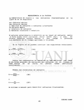 La nomenclatura en cuanto a l o s e s f u e r z o s r e p r e s e n t a d o s en la
ngura 20 es la s i g u i e n t e
£min. =Esfuerzo mínimo
cmáx- -Esfuerzo máximo
oa «Amplitud de e s f u e r z o o e s f u e r z o a l t e r n a n t e
¡m ^Esfuerzo medio
cr =Intervalo de e s f u e r z o
o* ^Esfuerzo c o n s t a n t e o e s t á t i c o
£1 esfuerzo e s t a c i o n a r i o o e s t á t i c o no es i g u a l al e s f u e r z o medio
.je hecho puede t e n e r c u a l q u i e r v a l o r e n t r e <7mín. y crmáx. El
es tuerzo e s t á t i c o e x i s t e d e b i d o a una c a r g a o p r e c a r g a
n ja, constante en e 1 tiempo , api i cada a la pi eza .
De la f i g u r a 20 se pueden c o n c l u i r l a s s i g u i e n t e s r e l a c i o n e s :
0-roáx. + crmí n. , _ . .
¿rm = - ( 3 4 )
Cmáx. — OTní r>. , _ _ .
Oa. ( 35 )
Aunque l a s componentes de e s f u e r z o s e han def i n i d o con base
en una forma s e n o i d a l de v a r i a c i ó n d e l e s f u e r z o en e l t i e m p o . l a
forma exacta de l a curva no p a r e c e t e n e r p a r t i c u l a r
significación.
Además,las r e l a c i o n e s de e s t u e r z o
R - <7r"1/- ( 3 6 )Ofnax.
y
A ( 3 7 )
Cm
se utilizan a menudo para d e s c r i b i r e s f u e r z o s f l u c t u a n t e s .
 