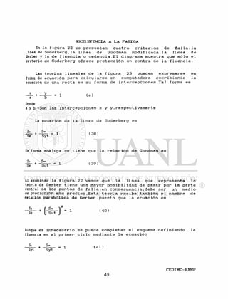 En la f i g u r a 23 se p r e s e n t a n c u a t r o c r i t e r i o s de f a l l a : l a
.inea de S o d e r b e r g , l a l i n e a de Goodman modi f i cada , 1 a l i n e a de
Gerber y la de f l u e n c i a o c e d e n c i a . E l diagrama muestra que s ó l o e l
criterio de Soderberg o f r e c e p r o t e c c i ó n en c o n t r a de l a f l u e n c i a .
Las t e o r í a s l i n e a l e s de la f i g u r a 23 pueden e x p r e s a r s e en
forma de ecuación para c a l c u l a r s e en computadora e s c r i b i e n d o la
ecuación de una r e c t a en su forma de i n t e r c e p c i o n e s . T a l forma es
y = 1 ( a )
Donde
a y b =Son las i n t e r c e p c i o n e s x y y , r e s p e c t i v a m e n t e
La ecuación de la l í n e a de S o d e r b e r g es
Sa Sm _
Se S y t 1
( 3 8 )
En forma a n á l o g a , s e t i e n e que la r e l a c i ó n de Goodman es
Sa Sm
Se Sut
= 1 ( 3 9 )
AI examinar la f i g u r a 22 vemos que la l í n e a que r e p r e s e n t a la
teoría de Gerber t i e n e una mayor p o s i b i l i d a d de pasar por la p a r t e
central de los puntos de f a l l a ; e n c o n s e c u e n c i a , d e b e s e r un medio
de predicción más p r e c i s o . E s t a t e o r í a r e c i b e también e l nombre de
relación p a r a b ó l i c a de Gerber , p u e s t o que la e c u a c i ó n es
- I - +
[ - ¡ S t - ] 2
= 1
Aunque es i n n e c e s a r i o , s e puede c o m p l e t a r e l esquema d e f i n i e n d o la
fluencia en e l primer c i c l o mediante l a e c u a c i ó n
Si Sm
Syt S y t
= 1 ( 4 1 )
 