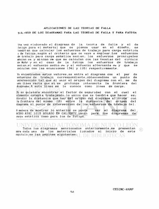 A P L I C A C I O N E S DE L A S T E O R I A S DE F A L L A
5 - 3 . - U S O DE LOS DIAGRAMAS P A R A L A S T E O R I A S DE F A L L A Y PARA F A T I G A
Una vez e l a b o r a d o e l diagrama de la t e o r í a de f a l l a y e l de
fatiga para e l m a t e r i a 1 que se piensa usar en e l d i s e ñ o , s e
tendrí an que c a l c u l a r 1 os e s f u e r z o s de t r a b a j o para carga e s t á t i c a
o de f a t i g a . s e g ú n e l c r i t e r i o que se vaya a e m p l e a r . L o s e s f u e r z o s
de t r a b a j o para carga e s t á t i c a s e r l an; l o s e s f u e r z o s p r i n c i p a l e s
máximo oa y mínimo cm que se c a l c u l a n con l a s t e o r í a s d e l c i r c u l o
de Mohr y en e l caso de l a f a t i g a l o s e s f u e r z o s de t r a b a j o
serian;el e s f u e r z o medio crm y e l e s f u e r z o a l t e r n a n t e ero. y que se
calculan con l a s e c u a c i o n e s ( 3 4 ) y ( 3 5 ) r e s p e c t i v a m e n t e .
Ya encontrados e s t o s v a l o r e s . s e e n t r a al diagrama con e l par de
esfuerzos de t r a b a j o c o r r e s p o n d i e n t e . o b t e m e n d o s e un punto de
intersección t a l . q u e al u n i r e l o r i g e n del diagrama con e l . me da
una línea r e c t a que s i se p r o l o n g a i n t e r s e c t a la f r o n t e r a d e l
diagrama .A e s t a l í n e a se l e conoce como lí nea de c a r g a .
Si se q u i s i e r a e n c o n t r a r e l f a c t o r de s e g u r i d a d con e l cual e l
elemento e s t a r i a t r a b a j a n d o . l o uni co que se t e n d r l a que h a c e r e s ;
dividir la d i s t a n c i a que hay d e l o r i g e n del diagrama al cruce con
la f r o n t e r a d e l mismo ( S ) e n t r e la d i s t a n c i a d e l o r i g e n d e l
diagrama al punto de i n t e r s e c c i ó n de l o s e s f u e r z o s de t r a b a j o (o-).
A manera de m o s t r a r l o a n t e r i o r se puede v e r e l diagrama d e l
ACERO AISI 1015 ROLADO EN CALIENTE,tanto para l o s diagramas de
carga e s t á t i c a como para l o s de f a t i g a .
Todos l o s diagramas mencionados a n t e r i o r m e n t e . s e p r e s e n t a n
para cada uno de l o s m a t e r i a l e s l i s t a d o s al i n i c i o de e s t e
capitulo,en l a s p a g i n a s s i g u i e n t e s :
 