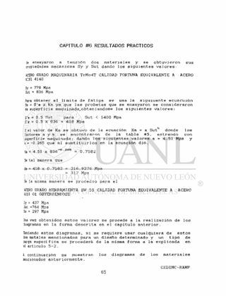 CAPITULO #6 RESULTADOS PRACTICOS
Se ensayaron a t e n s i ó n dos m a t e r i a l e s y se o b t u v i e r o n sus
cropiedades mecánicas Sy y Sut dando los s i g u i e n t e s v a l o r e s :
ACERO GRADO MAQUINARIA TcMo4T CALIDAD FORTUNA EQUIVALENTE A ACERO
AISl 4140
Sy s 779 Mpa
Sut = 836 Mpa
Para obtener e l l í m i t e de f a t i g a se usa la s i g u i u e n t e ecuacuión
Se = S'e x Ka ya que l a s p r o b e t a s que se ensayaron se c o n s i d e r a r o n
de superficie maquinada^obteniendose l o s s i g u i e n t e s v a l o r e s :
S'e = 0.5 Sut para Sut < 1400 Mpa
S'e = 0.5 x 836 = 418 Mpa
Ye] valor de Ka se o b t u v o de la ecuación Ka = a Sutb donde l o s
factores a y b se e n c o n t r a r o n de la t a b l a #5, entrando con
superficie maquinada; dando l o s s i g u i e n t e s v a l o r e s a = 4 . 5 1 Mpa y
b= -0.265 que al s u s t i t u i r l o s en la ecuación d i ó .
Ka = 4.51 x 836~°-Z<55 = 0.7582
De tal manera que
Se = 418 x 0.7582 = 316.9276 Moa
= 3 1 7 Mpa
De la misma manera se p r o c e d i o para el
ACERO GRADO HERRAMIENTA SW 55 CALIDAD FORTUNA EQUIVALENTE A ACERO
AISI 01 OBTENIENDOSE
Sy = 437 Mpa
Sut =764 Mpa
Se = 2 9 7 M p a
Una vez o b t e n i d o s e s t o s v a l o r e s se procede a la r e a l i z a c i ó n de l o s
diagramas en la forma d e s c r i t a en e l c a p i t u l o a n t e r i o r .
Teniendo e s t o s d i a g r a m a s , s i se r e q u i e r e usar cua 1 q u i e r a de e s t o s
dos metales mencionados para un d i s e ñ o determinado y un t i p o de
:arga e s p e c í f i c a se procederá, de la misma forma a la e x p l i c a d a en
el articulo 5 - 2 .
i continuación se muestran l o s diagramas de l o s m a t e r i a l e s
mencionados a n t e r i o r m e n t e .
 