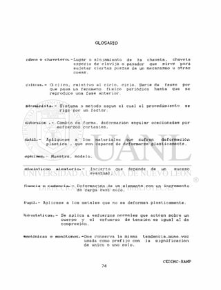 GLOSARIO
cunero o c h a v e t e r o . - L u g a r o
e s p e c i e
s u j e t a r
c o s a s .
a l o j a m i e n t o de la
de c l a v i j a o pasador
ci e r t a s p i e z a s de un
c h a v e t a , chaveta
que s i r v e para
mecanismo u o t r a s
cíclicas.- C í c l i c o , r e l a t i v o al c i c l o , c i c l o . S e r i e de f a s e s por
que pasa un fenómeno f í s i c o p e r i ó d i c o hasta que se
r e p r o d u c e una f a s e a n t e r i o r .
detreminista. - Sistema o método según e l cual e l p r o c e d i m i e n t o se
r i g e por un f a c t o r .
distorsión . - Cambio de forma, deformación angular ocacionadas por
e s f u e r z o s c o r t a n t e s .
dúctil. - Api i que se a l o s m a t e r i a l e s que s u f r e n d e f o r m a c i ó n
p í a s t i ca . que son capaces de deformarse p l á s t i c a m e n t e .
espécimen. - Muestra , mode 1 o .
estocásticoo a l e a t o r i o . — I n c i e r t o que depende de un suceso
eventua1.
fluencia o c e d e n c i a . - Deformación de un elemento con un incremento
de carga casi nulo.
f r á g i l . - A p l i c a s e a l o s m e t a l e s que no se deforman p l á s t i c a m e n t e .
h i d r o s t a t i c a s . - Se a p l i c a a e s f u e r z o s normales que actúan sobre un
cuerpo y e l e s f u e r z o de t e n s i ó n es i g u a l al de
compresión.
nonotónicas o monótonos.-Que conserva la misma t e n d e n c i a . m o n o . v o z
usada como p r e f i j o con la s i g n i f i c a c i ó n
de único o uno s o l o .
 