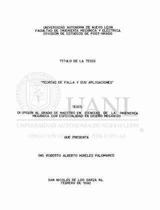 UNIVERSIDAD AUTONOMA DE NUEVO LEON
FACULTAD DE INGENIERÍA MECÁNICA Y ELECTRICA
DIVISIÓN DE ESTUDIOS DE POST-GRADO
TITULO DE LA TESIS
"TEORIAS DE FALLA Y SUS APLICACIONES"
TESIS
EN OPCIO'N AL PRADO DE MAESTRO EN CIENCIAS DE LA INGENIERIA
MECANICA CON ESPECIALIDAD EN DISEÑO MECÁNICO
QUE PRESENTA
ING. ROBERTO ALBERTO MIRELES PALOMARES
SAN NICOLAS DE LOS GARZA N.L.
FEBRERO DE 1992
 