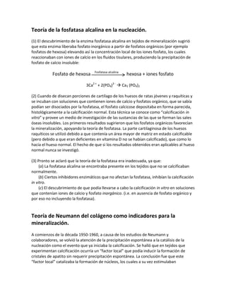 Teoría de la fosfatasa alcalina en la nucleación.
(1) El descubrimiento de la enzima fosfatasa alcalina en tejidos de mineralización sugirió
que esta enzima liberaba fosfato inorgánico a partir de fosfatos orgánicos (por ejemplo
fosfatos de hexosa) elevando así la concentración local de los iones fosfato, los cuales
reaccionaban con iones de calcio en los fluidos tisulares, produciendo la precipitación de
fosfato de calcio insoluble:
Fosfato de hexosa Fosfatasa alcalina
hexosa + iones fosfato
3Ca2 +
+ 2(PO4)3 -
 Ca3 (PO4)2
(2) Cuando de disecan porciones de cartílago de los huesos de ratas jóvenes y raquíticas y
se incuban con soluciones que contienen iones de calcio y fosfatos orgánico, que se sabía
podían ser disociados por la fosfatasa, el fosfato calcicose depositaba en forma parecida,
histológicamente a la calcificación normal. Esta técnica se conoce como “calcificación in
vitro” y provee un medio de investigación de las sustancias de las que se forman las sales
óseas insolubles. Los primeros resultados sugirieron que los fosfatos orgánicos favorecían
la mineralización, apoyando la teoría de fosfatasa. La parte cartilaginosa de los huesos
raquíticos se utilizó debido a que contenía un área mayor de matriz en estado calcificable
(pero debido a que eran deficientes en vitamina D no se habían calcificado), que como lo
hacía el hueso normal. El hecho de que si los resultados obtenidos eran aplicables al hueso
normal nunca se investigó.
(3) Pronto se aclaró que la teoría de la fosfatasa era inadecuada, ya que:
(a) La fosfatasa alcalina se encontraba presente en los tejidos que no se calcificaban
normalmente.
(b) Ciertos inhibidores enzimáticos que no afectan la fosfatasa, inhibían la calcificación
in vitro.
(c) El descubrimiento de que podía llevarse a cabo la calcificación in vitro en soluciones
que contenían iones de calcio y fosfato inorgánico. (i.e. en ausencia de fosfato orgánico y
por eso no incluyendo la fosfatasa).
Teoría de Neumann del colágeno como indicadores para la
mineralización.
A comienzos de la década 1950-1960, a causa de los estudios de Neumann y
colaboradores, se volvió la atención de la precipitación espontánea a la catálisis de la
nucleación como el evento que ya iniciaba la calcificación. Se halló que en tejidos que
experimentan calcificación ocurría un “factor local” que podía inducir la formación de
cristales de apatito sin requerir precipitación espontánea. La conclusión fue que este
“factor local” catalizaba la formación de núcleos, los cuales a su vez estimulaban
 