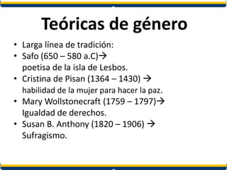 Teóricas de género
• Larga línea de tradición:
• Safo (650 – 580 a.C)
poetisa de la isla de Lesbos.
• Cristina de Pisan (1364 – 1430) 
habilidad de la mujer para hacer la paz.
• Mary Wollstonecraft (1759 – 1797)
Igualdad de derechos.
• Susan B. Anthony (1820 – 1906) 
Sufragismo.
 