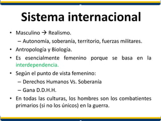 Sistema internacional
• Masculino  Realismo.
– Autonomía, soberanía, territorio, fuerzas militares.
• Antropología y Biología.
• Es esencialmente femenino porque se basa en la
interdependencia.
• Según el punto de vista femenino:
– Derechos Humanos Vs. Soberanía
– Gana D.D.H.H.
• En todas las culturas, los hombres son los combatientes
primarios (si no los únicos) en la guerra.
 