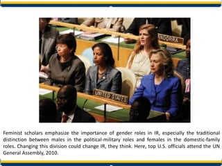 Feminist scholars emphasize the importance of gender roles in IR, especially the traditional
distinction between males in the political-military roles and females in the domestic-family
roles. Changing this division could change IR, they think. Here, top U.S. officials attend the UN
General Assembly, 2010.
 