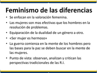 Feminismo de las diferencias
• Se enfocan en la valoración femenina.
• Las mujeres son mas efectivas que los hombres en la
resolución de problemas.
• Equiparación de la dualidad de un género a otro.
• «Ser mujer es hermoso»
• La guerra comienza en la mente de los hombres pero
las bases para la paz se deben buscar en la mente de
las mujeres.
• Punto de vista: observan, analizan y critican las
perspectivas tradicionales de las R.I.
 
