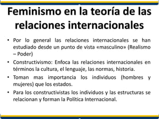 Feminismo en la teoría de las
relaciones internacionales
• Por lo general las relaciones internacionales se han
estudiado desde un punto de vista «masculino» (Realismo
– Poder)
• Constructivismo: Enfoca las relaciones internacionales en
términos la cultura, el lenguaje, las normas, historia.
• Toman mas importancia los individuos (hombres y
mujeres) que los estados.
• Para los constructivistas los individuos y las estructuras se
relacionan y forman la Política Internacional.
 