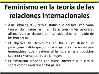 Feminismo en la teoría de las
relaciones internacionales
• Ann Tickner (1988) retó al status quo del Realismo como
teoría dominante en las Relaciones Internacionales
afirmando que «la política internacional es un mundo de
los hombres»
• El objetivo del feminismo en las RI es desafiar el
paradigma realista que justifica la operación de un sistema
internacional que mantiene al hombre en una «posición
superior» y ventajosa sobre la mujer.
• El feminismo propone una visión diferente a la clásica
sobre como se relacionan los países.
 