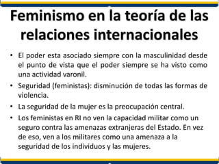 Feminismo en la teoría de las
relaciones internacionales
• El poder esta asociado siempre con la masculinidad desde
el punto de vista que el poder siempre se ha visto como
una actividad varonil.
• Seguridad (feministas): disminución de todas las formas de
violencia.
• La seguridad de la mujer es la preocupación central.
• Los feministas en RI no ven la capacidad militar como un
seguro contra las amenazas extranjeras del Estado. En vez
de eso, ven a los militares como una amenaza a la
seguridad de los individuos y las mujeres.
 
