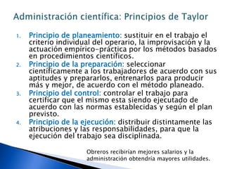 Aplicación del método científico para definir en forma "optima" un trabajo. Principales métodos científicos: la observación y  la medición"Principios de la Administración Científica" de Frederick Winslow Taylor, 1911.Taylor  observó la ineficiencia de los trabajadores al usar gran diversidad de técnicas diferentes para realizar un mismo trabajo. Eran ubicados en puestos con poco o ningún interés para integrar sus habilidades y aptitudes con las actividades que se les encargaban. Obreros y la administración en conflicto permanente unos con otros. No cooperaban para su beneficio mutuo.David R Hampton, señala en su libro "Administración" 5 pasos de la Administración Científica: 1) Analizar la tarea; 2) Diseñar la mejor manera de realizarla; 3) Seleccionar a los trabajadores; 4) capacitar a los trabajadores y, 5) Pagar incentivos.Administración científica