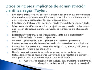 Administración científica: Principios de TaylorPrincipio de planeamiento: sustituir en el trabajo el criterio individual del operario, la improvisación y la actuación empírico-práctica por los métodos basados en procedimientos científicos. Principio de la preparación: seleccionar científicamente a los trabajadores de acuerdo con sus aptitudes y prepararlos, entrenarlos para producir más y mejor, de acuerdo con el método planeado. Principio del control: controlar el trabajo para certificar que el mismo esta siendo ejecutado de acuerdo con las normas establecidas y según el plan previsto. Principio de la ejecución: distribuir distintamente las atribuciones y las responsabilidades, para que la ejecución del trabajo sea disciplinada. Obreros recibirían mejores salarios y la administración obtendría mayores utilidades. 