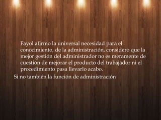 Nacido en Francia, empezó en una empresa de carbón que 30 años después seria una delas mas poderosas.Sus principios se resumen en:Universalidad de la administraciónEstableció la conceptualización del proceso administrativo: previsión, organización, dirección, coordinación y controlDestaco la importancia y necesidad de la enseñanza de la administración en escuelas universitarias.Henry fayol