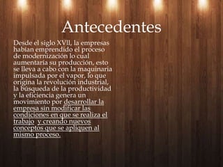 Desde el siglo XVll, la empresas habían emprendido el proceso de modernización lo cual aumentaría su producción, esto se lleva a cabo con la maquinaria impulsada por el vapor, lo que origina la revolución industrial, la búsqueda de la productividad y la eficiencia genera un movimiento por desarrollar la empresa sin modificar las condiciones en que se realiza el trabajoy creando nuevos conceptos que se apliquen al mismo proceso. Antecedentes