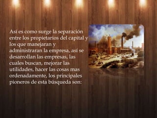 Así es como surge la separación entre los propietarios del capital y los que manejaran y administraran la empresa, así se desarrollan las empresas, las cuales buscan, mejorar las utilidades, hacer las cosas mas ordenadamente, los principales pioneros de esta búsqueda son: