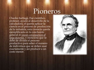 Charles barbage, Fue científico, profesor, ayudo al desarrollo de la calculadora, el quería aplicar la ciencia en el proceso de producción de la industria, esta creencia queda ejemplificada en la conclusión general de causes consequences of largefactories, y menciona que se debe de dividir el proceso productivo para saber el numero de individuos que se deben usar exactamente y así producir a un costo menor.Pioneros