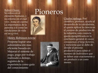 Henry Robinson townePropone lograr una administración mas eficiente basada en: Mejorar el sistema de pago, pago por trabajo realizado a destajo, registro de la experiencia como guía del conocimientoPionerosRobert Owen :Se enfoca en el elemento humano, y  su entorno en el cual vive , toma en cuenta: La importancia de la persona a si como las condiciones de vida en las q vive.Charles barbage, Fue científico, profesor, ayudo al desarrollo de la calculadora, el quería aplicar la ciencia en el proceso de producción de la industria, esta creencia queda ejemplificada en la conclusión general de causes consequences of largefactories, y menciona que se debe de dividir el proceso productivo para saber el numero de individuos que se deben usar exactamente y así producir a un costo menor.