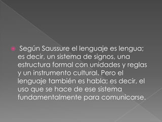     Según Saussure el lenguaje es lengua;
    es decir, un sistema de signos, una
    estructura formal con unidades y reglas
    y un instrumento cultural. Pero el
    lenguaje también es habla; es decir, el
    uso que se hace de ese sistema
    fundamentalmente para comunicarse.
 