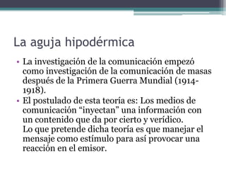 La aguja hipodérmica
• La investigación de la comunicación empezó
  como investigación de la comunicación de masas
  después de la Primera Guerra Mundial (1914-
  1918).
• El postulado de esta teoría es: Los medios de
  comunicación “inyectan” una información con
  un contenido que da por cierto y verídico.
  Lo que pretende dicha teoría es que manejar el
  mensaje como estímulo para así provocar una
  reacción en el emisor.
 