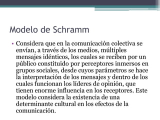 Modelo de Schramm
• Considera que en la comunicación colectiva se
  envían, a través de los medios, múltiples
  mensajes idénticos, los cuales se reciben por un
  público constituido por perceptores inmersos en
  grupos sociales, desde cuyos parámetros se hace
  la interpretación de los mensajes y dentro de los
  cuales funcionan los líderes de opinión, que
  tienen enorme influencia en los receptores. Este
  modelo considera la existencia de una
  determinante cultural en los efectos de la
  comunicación.
 