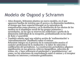 Modelo de Osgood y Schramm
• Años después, Schramm plantea un nuevo modelo, en el que
  aparecen huellas de teóricos que él acerca a la dimensión mediática,
  al tiempo que hace especial hincapié en la naturaleza de
  comunicación como proceso y en la destilación de los efectos de los
  medios en el alambique social de los grupos primarios y
  secundarios, en los que se mueven las audiencias a partir de la
  dimensión individual de la recepción, profundizando en las ideas
  de Katz y Lazarsfeld.
• También admite aquí una relativa acción de 'realimentación' o
  'retroalimentación' (feedback) sobre el emisor.
  Schramm integra en el proceso de la comunicación masiva el
  carácter profesional de la mediación y la labor de selección y
  codificación del periodismo. La construcción periodística adquiere
  significación en sus géneros, relieves tipográficos, selección de
  textos, etc. y hace referencia al gatekeeper o „guardabarreras‟; así
  como, en las relaciones de concordancia entre el emisor y el receptor
  basadas en intereses y estímulos gratificantes.
 
