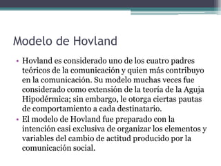 Modelo de Hovland
• Hovland es considerado uno de los cuatro padres
  teóricos de la comunicación y quien más contribuyo
  en la comunicación. Su modelo muchas veces fue
  considerado como extensión de la teoría de la Aguja
  Hipodérmica; sin embargo, le otorga ciertas pautas
  de comportamiento a cada destinatario.
• El modelo de Hovland fue preparado con la
  intención casi exclusiva de organizar los elementos y
  variables del cambio de actitud producido por la
  comunicación social.
 