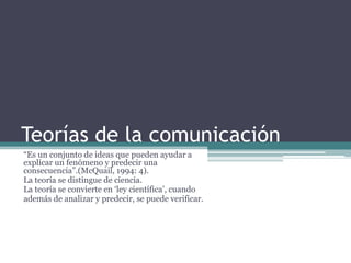 Teorías de la comunicación
“Es un conjunto de ideas que pueden ayudar a
explicar un fenómeno y predecir una
consecuencia”.(McQuail, 1994: 4).
La teoría se distingue de ciencia.
La teoría se convierte en „ley científica‟, cuando
además de analizar y predecir, se puede verificar.
 
