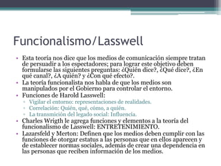 Funcionalismo/Lasswell
• Esta teoría nos dice que los medios de comunicación siempre tratan
  de persuadir a los espectadores; para lograr este objetivo deben
  formularse las siguientes preguntas: ¿Quién dice?, ¿Qué dice?, ¿En
  qué canal?, ¿A quién? y ¿Con qué efecto?.
• La teoría funcionalista nos habla de que los medios son
  manipulados por el Gobierno para controlar el entorno.
• Funciones de Harold Lasswell:
  ▫ Vigilar el entorno: representaciones de realidades.
  ▫ Correlación: Quién, qué, cómo, a quién.
  ▫ La transmición del legado social: Influencia.
• Charles Wrigth le agrega funciones y elementos a la teoría del
  funcionalismo de Lasswell: ENTRETENIMIENTO.
• Lazarsfeld y Merton: Definen que los medios deben cumplir con las
  funciones de otorgar estatus a las personas que en ellos aparecen y
  de establecer normas sociales, además de crear una dependencia en
  las personas que reciben información de los medios.
 