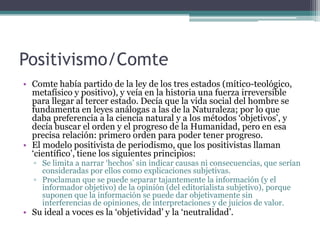 Positivismo/Comte
• Comte había partido de la ley de los tres estados (mítico-teológico,
  metafísico y positivo), y veía en la historia una fuerza irreversible
  para llegar al tercer estado. Decía que la vida social del hombre se
  fundamenta en leyes análogas a las de la Naturaleza; por lo que
  daba preferencia a la ciencia natural y a los métodos „objetivos‟, y
  decía buscar el orden y el progreso de la Humanidad, pero en esa
  precisa relación: primero orden para poder tener progreso.
• El modelo positivista de periodismo, que los positivistas llaman
  „científico‟, tiene los siguientes principios:
  ▫ Se limita a narrar „hechos‟ sin indicar causas ni consecuencias, que serían
    consideradas por ellos como explicaciones subjetivas.
  ▫ Proclaman que se puede separar tajantemente la información (y el
    informador objetivo) de la opinión (del editorialista subjetivo), porque
    suponen que la información se puede dar objetivamente sin
    interferencias de opiniones, de interpretaciones y de juicios de valor.
• Su ideal a voces es la „objetividad‟ y la „neutralidad‟.
 