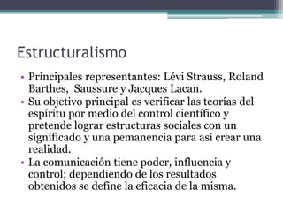 Estructuralismo
• Principales representantes: Lévi Strauss, Roland
  Barthes, Saussure y Jacques Lacan.
• Su objetivo principal es verificar las teorías del
  espíritu por medio del control científico y
  pretende lograr estructuras sociales con un
  significado y una pemanencia para así crear una
  realidad.
• La comunicación tiene poder, influencia y
  control; dependiendo de los resultados
  obtenidos se define la eficacia de la misma.
 