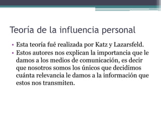 Teoría de la influencia personal
• Esta teoría fué realizada por Katz y Lazarsfeld.
• Estos autores nos explican la importancia que le
  damos a los medios de comunicación, es decir
  que nosotros somos los únicos que decidimos
  cuánta relevancia le damos a la información que
  estos nos transmiten.
 
