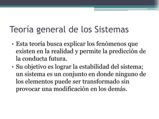 Teoría general de los Sistemas
• Esta teoría busca explicar los fenómenos que
  existen en la realidad y permite la predicción de
  la conducta futura.
• Su objetivo es lograr la estabilidad del sistema;
  un sistema es un conjunto en donde ninguno de
  los elementos puede ser transformado sin
  provocar una modificación en los demás.
 