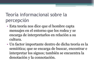 Teoría informacional sobre la
percepción
• Esta teoría nos dice que el hombre capta
  mensajes en el entorno que los rodea y se
  encarga de interpretarlos en relación a su
  cultura.
• Un factor importante dentro de dicha teoría es la
  semiótica; que se encarga de buscar, encontrar e
  interpretar los signos; también se encuentra la
  denotación y la connotación.
 