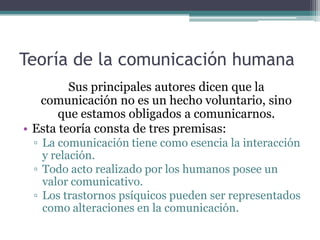 Teoría de la comunicación humana
         Sus principales autores dicen que la
   comunicación no es un hecho voluntario, sino
       que estamos obligados a comunicarnos.
• Esta teoría consta de tres premisas:
 ▫ La comunicación tiene como esencia la interacción
   y relación.
 ▫ Todo acto realizado por los humanos posee un
   valor comunicativo.
 ▫ Los trastornos psíquicos pueden ser representados
   como alteraciones en la comunicación.
 