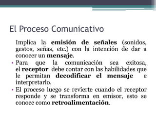 El Proceso Comunicativo
  Implica la emisión de señales (sonidos,
  gestos, señas, etc.) con la intención de dar a
  conocer un mensaje.
• Para que la comunicación sea exitosa,
  el receptor debe contar con las habilidades que
  le permitan decodificar el mensaje            e
  interpretarlo.
• El proceso luego se revierte cuando el receptor
  responde y se transforma en emisor, esto se
  conoce como retroalimentación.
 