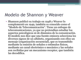 Modelo de Shannon y Weaver
• Shannon publicó su trabajo en 1948 y Weaver lo
  complementó en 1949, también es conocido como el
  “Modelo de Telecomunicación”. Tiene un enfoque de
  telecomunicaciones, ya que no pretendían estudiar los
  aspectos psicológicos ni de dinámica de la comunicación.
  El modelo nos dice que una fuente emisora selecciona los
  diversos signos de un alfabeto, organizando con ellos un
  mensaje (organización secuencial), que es transmitido
  mediante la emisión de señales o estímulos físicos,
  mediante un canal electrónico o mecánico y las señales
  son recibidas por un mecanismo receptor, que también
  las decodifica.
 