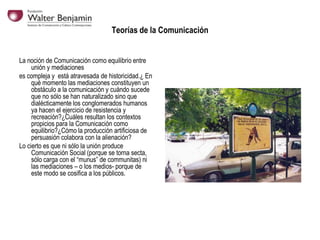 Teorías de la Comunicación
La noción de Comunicación como equilibrio entre
unión y mediaciones
es compleja y está atravesada de historicidad.¿ En
qué momento las mediaciones constituyen un
obstáculo a la comunicación y cuándo sucede
que no sólo se han naturalizado sino que
dialécticamente los conglomerados humanos
ya hacen el ejercicio de resistencia y
recreación?¿Cuáles resultan los contextos
propicios para la Comunicación como
equilibrio?¿Cómo la producción artificiosa de
persuasión colabora con la alienación?
Lo cierto es que ni sólo la unión produce
Comunicación Social (porque se torna secta,
sólo carga con el “munus” de communitas) ni
las mediaciones – o los medios- porque de
este modo se cosifica a los públicos.

 