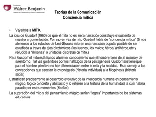 Teorías de la Comunicación
Conciencia mítica
• Vayamos a MITO.
La idea de Gusdorf (1960) de que el mito no es mera narración constituye el sustento de
nuestra argumentación. Por eso en vez de mito Gusdorf habla de “conciencia mítica”. Si nos
atenemos a los estudios de Levi-Strauss mito en una narración popular pasible de ser
estudiada a través de ejes dicotómicos (los buenos, los malos; héroe/ antihéroe,etc y
reducida a “mitemas” o unidades discretas de mito.)
Para Gusdorf el mito está ligado al primer conocimiento que el hombre tiene de sí mismo y de
su entorno. Tal vez guiándose por los hallazgos de la psicogénesis Gusdorf sostiene que
para el hombre primitivo no hay diferenciación entre el mito y la realidad. Esto semeja a las
concepciones que asocian la ontonégesis (historia individual) a la filogénesis (historia
social)
Estratifican precisamente al desarrollo evolutivo de la inteligencia humana en pensamiento
mágico, lógico concreto y abstracto y lo refieren a la historia de la humanidad la cual habría
pasado por estos momentos (Haekel)
La superación del mito y del pensamiento mágico serían “logros” importantes de los sistemas
educativos.

 