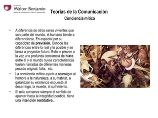Teorías de la Comunicación
Conciencia mítica
•

•

•

A diferencia de otros seres vivientes que
son parte del mundo, el humano tiende a
diferenciarse. En especial por su
capacidad de previsión. Conoce las
diferencias entre lo real y lo posible y se
lanza a proyectar futuro. Esto le provee a
la vez una profunda conciencia de hiato
entre él y el mundo cuyas características
fueron narradas de diferentes maneras
pecado original, falta, etc.
La conciencia mítica ayuda a rearraigar al
hombre a la naturaleza, a su habitat, a
garantizar su existencia expuesta al
desarraigo, la muerte, el sufrimiento.
El mito conserva siempre el sentido de
apuntar hacia la integridad perdida, tiene
una intención restitutiva .

 