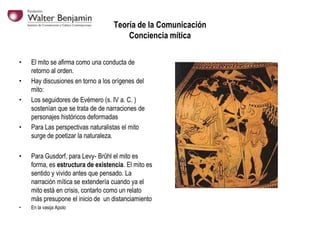 Teoría de la Comunicación
Conciencia mítica
•
•
•

•

El mito se afirma como una conducta de
retorno al orden.
Hay discusiones en torno a los orígenes del
mito:
Los seguidores de Evémero (s. IV a. C. )
sostenían que se trata de de narraciones de
personajes históricos deformadas
Para Las perspectivas naturalistas el mito
surge de poetizar la naturaleza.

•

Para Gusdorf, para Levy- Brûhl el mito es
forma, es estructura de existencia. El mito es
sentido y vivido antes que pensado. La
narración mítica se extendería cuando ya el
mito está en crisis, contarlo como un relato
más presupone el inicio de un distanciamiento

•

En la vasija Apolo

 